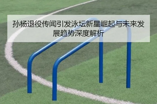 孙杨退役传闻引发泳坛新星崛起与未来发展趋势深度解析